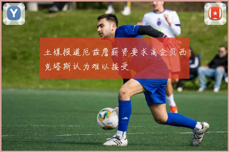 土媒报道厄兹詹薪资要求高企贝西克塔斯认为难以接受