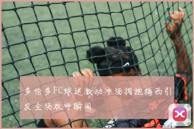 多伦多FC球迷激动冲场拥抱梅西引发全场欢呼瞬间