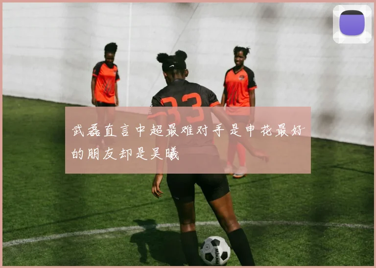 武磊直言中超最难对手是申花最好的朋友却是吴曦