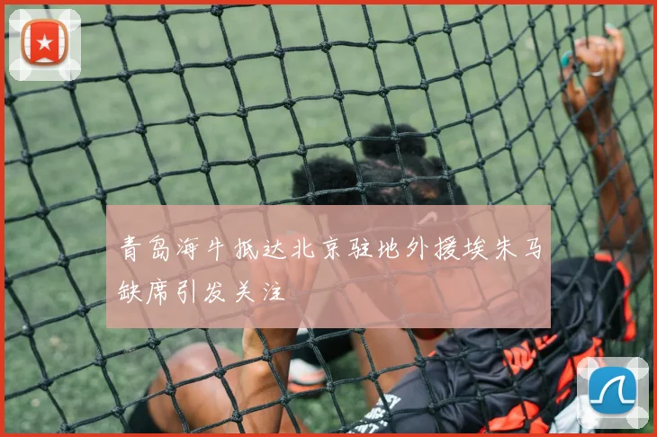 青岛海牛抵达北京驻地外援埃朱马缺席引发关注