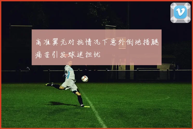 高准翼无对抗情况下意外倒地捂腿痛苦引发球迷担忧