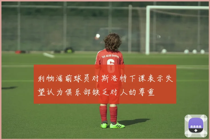 利物浦前球员对斯洛特下课表示失望认为俱乐部缺乏对人的尊重