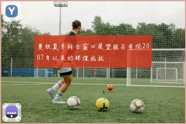 曼联夏季转会窗口展望能否重现2007年以来的辉煌成就