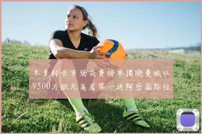 冬季转会市场花费榜单揭晓曼城以9500万欧元高居第一迈阿密国际位列第十一