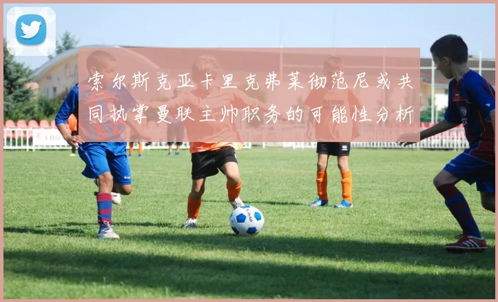 索尔斯克亚卡里克弗莱彻范尼或共同执掌曼联主帅职务的可能性分析