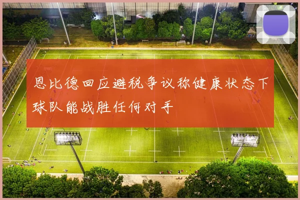 恩比德回应避税争议称健康状态下球队能战胜任何对手