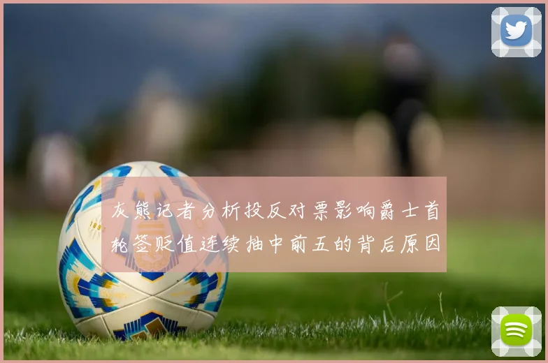 灰熊记者分析投反对票影响爵士首轮签贬值连续抽中前五的背后原因