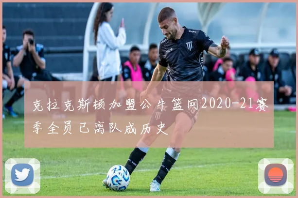 克拉克斯顿加盟公牛篮网2020-21赛季全员已离队成历史