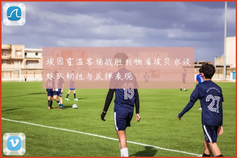 埃因霍温客场战胜利物浦埃贝尔谈球队韧性与反弹表现