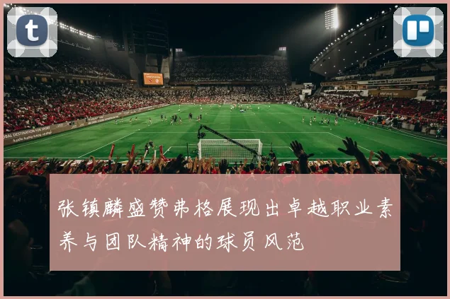 张镇麟盛赞弗格展现出卓越职业素养与团队精神的球员风范
